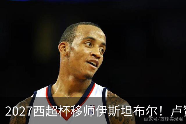 2027西超杯移师伊斯坦布尔！卢赞：西超杯潜在受众超过一亿人